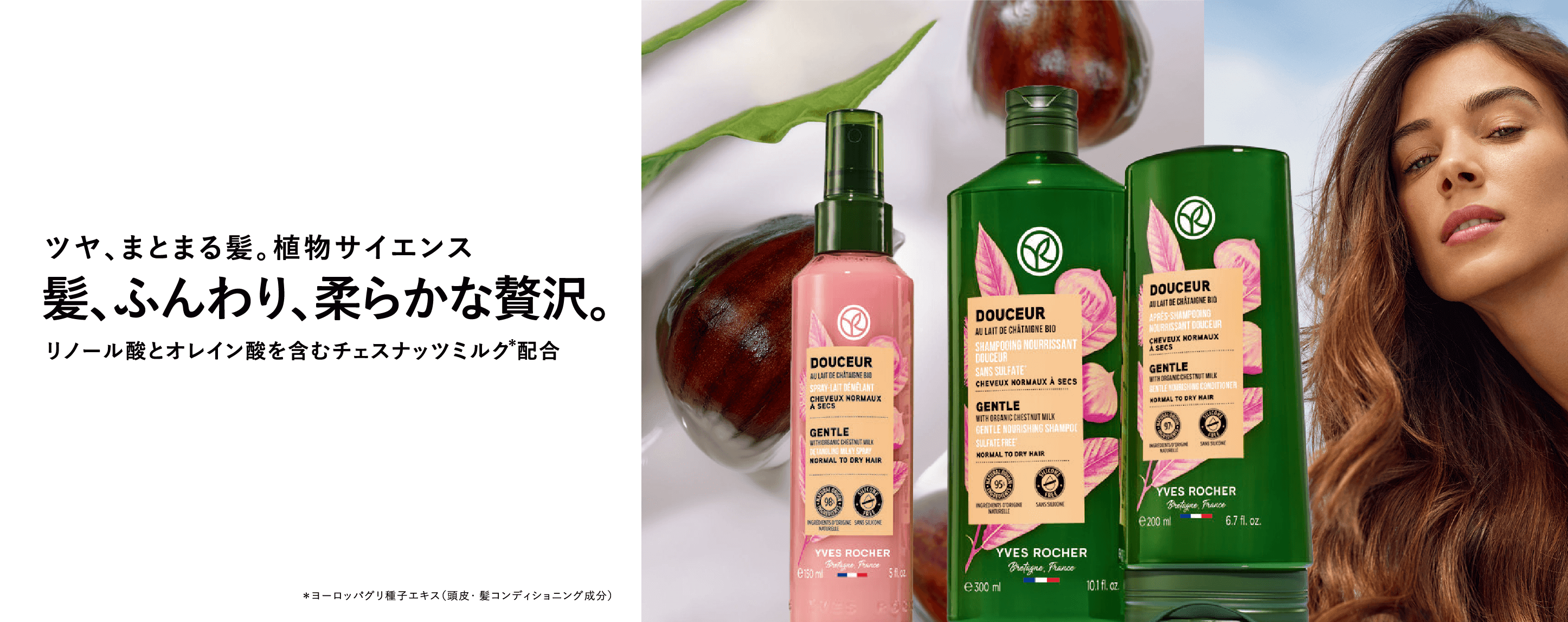 ツヤ、まとまる髪。植物サイエンス 髪、ふんわり、柔らかな贅沢。 リノール酸とオレイン酸を含むチェスナッツミルク*配合 *ヨーロッパグリ種子エキス(頭皮・髪コンディショニング成分)