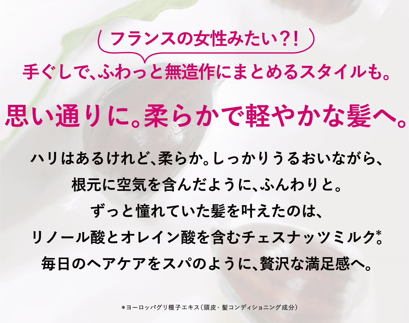 フランスの女性みたい？！手ぐしで、ふわっと無造作にまとめるスタイルも。思い通りに。柔らかで軽やかな髪へ。ハリはあるけれど、柔らか。しっかりうるおいながら、根元に空気を含んだように、ふんわりと。ずっと憧れていた髪を叶えたのは、リノール酸とオレイン酸を含むチェスナッツミルク＊。毎日のヘアケアをスパのように、贅沢な満足感へ。＊ヨーロッパグリ種子エキス（頭皮・髪コンディショニング成分）